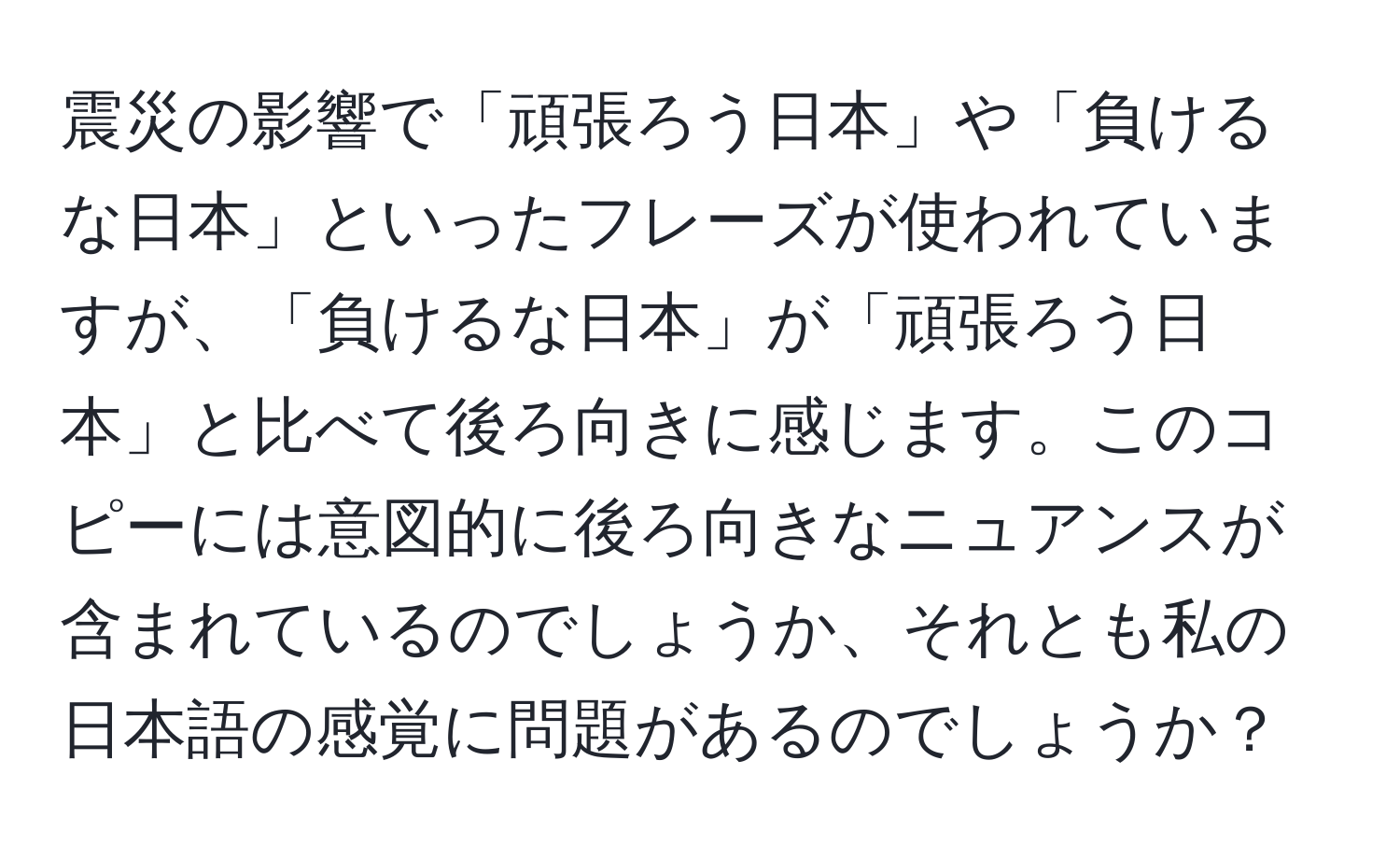 震災の影響で「頑張ろう日本」や「負けるな日本」といったフレーズが使われていますが、「負けるな日本」が「頑張ろう日本」と比べて後ろ向きに感じます。このコピーには意図的に後ろ向きなニュアンスが含まれているのでしょうか、それとも私の日本語の感覚に問題があるのでしょうか？