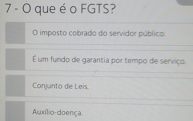 que é o FGTS?
O imposto cobrado do servidor público.
É um fundo de garantia por tempo de serviço.
Conjunto de Leis.
Auxílio-doença.