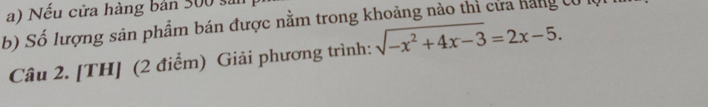 Nếu cửa hàng bản 500 sả 
b) Số lượng sản phẩm bán được nằm trong khoảng nào thì cửa nang có lờ 
Câu 2. [TH] (2 điểm) Giải phương trình: sqrt(-x^2+4x-3)=2x-5.