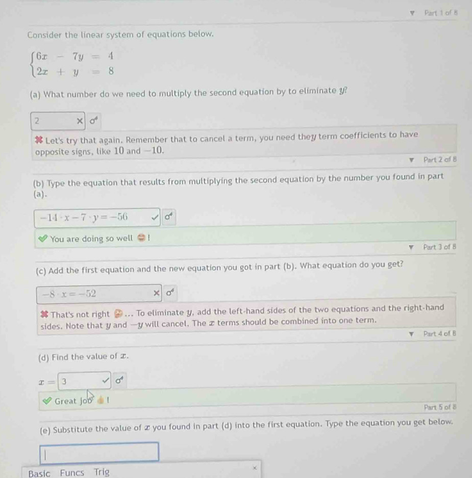 Consider the linear system of equations below.
beginarrayl 6x-7y=4 2x+y=8endarray.
(a) What number do we need to multiply the second equation by to eliminate y? 
2 × a^4
X Let's try that again. Remember that to cancel a term, you need they term coefficients to have 
opposite signs, like 10 and —10. 
Part 2 of 8 
(b) Type the equation that results from multiplying the second equation by the number you found in part 
(a).
-14· x-7· y=-56 a^4
You are doing so well 
Part 3 of B 
(c) Add the first equation and the new equation you got in part (b). What equation do you get?
-8· x=-52
× sigma^4
That's not right # ... To eliminate y, add the left-hand sides of the two equations and the right-hand 
sides. Note that y and —y will cancel. The x terms should be combined into one term. 
Part 4 of B 
(d) Find the value of x.
x=3 □  surd 6^4
Great joo ! 
Part 5 of 8 
(e) Substitute the value of x you found in part (d) into the first equation. Type the equation you get below. 
Basic Funcs Trig