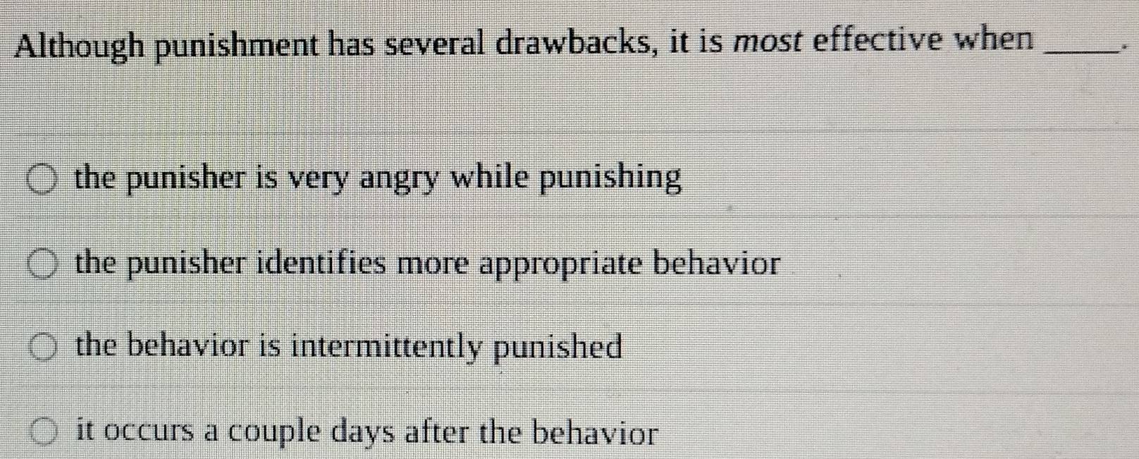 Although punishment has several drawbacks, it is most effective when_
the punisher is very angry while punishing
the punisher identifies more appropriate behavior
the behavior is intermittently punished
it occurs a couple days after the behavior