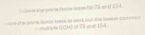 Di Dwaw she psime fector trees foi575 and 1:54. 
Usdas the prime factor trees to work out the lowest common 
mmultiple (LCM) of 75 and 154.