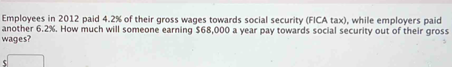 Employees in 2012 paid 4.2% of their gross wages towards social security (FICA tax), while employers paid 
another 6.2%. How much will someone earning $68,000 a year pay towards social security out of their gross 
wages?
$