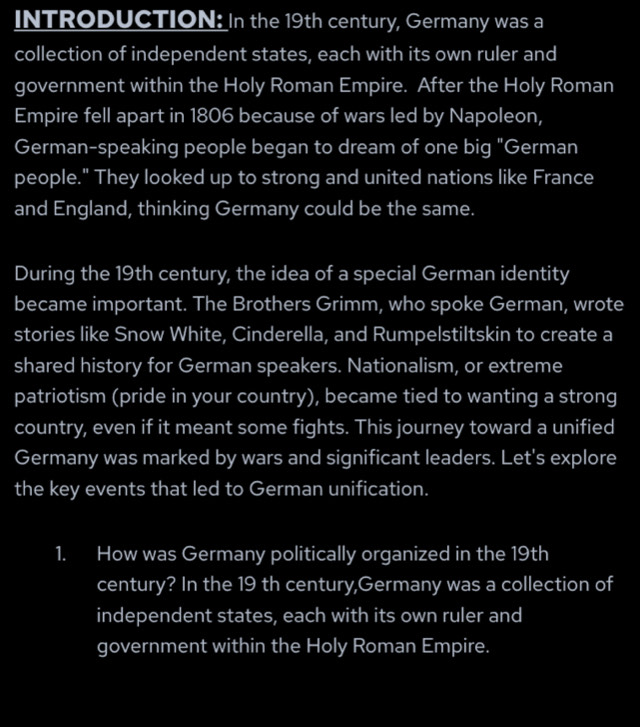 INTRODUCTION: In the 19th century, Germany was a 
collection of independent states, each with its own ruler and 
government within the Holy Roman Empire. After the Holy Roman 
Empire fell apart in 1806 because of wars led by Napoleon, 
German-speaking people began to dream of one big "German 
people." They looked up to strong and united nations like France 
and England, thinking Germany could be the same. 
During the 19th century, the idea of a special German identity 
became important. The Brothers Grimm, who spoke German, wrote 
stories like Snow White, Cinderella, and Rumpelstiltskin to create a 
shared history for German speakers. Nationalism, or extreme 
patriotism (pride in your country), became tied to wanting a strong 
country, even if it meant some fights. This journey toward a unified 
Germany was marked by wars and significant leaders. Let's explore 
the key events that led to German unification. 
1. How was Germany politically organized in the 19th
century? In the 19 th century,Germany was a collection of 
independent states, each with its own ruler and 
government within the Holy Roman Empire.