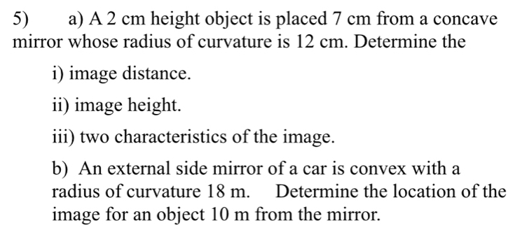 A 2 cm height object is placed 7 cm from a concave 
mirror whose radius of curvature is 12 cm. Determine the 
i) image distance. 
ii) image height. 
iii) two characteristics of the image. 
b) An external side mirror of a car is convex with a 
radius of curvature 18 m. Determine the location of the 
image for an object 10 m from the mirror.