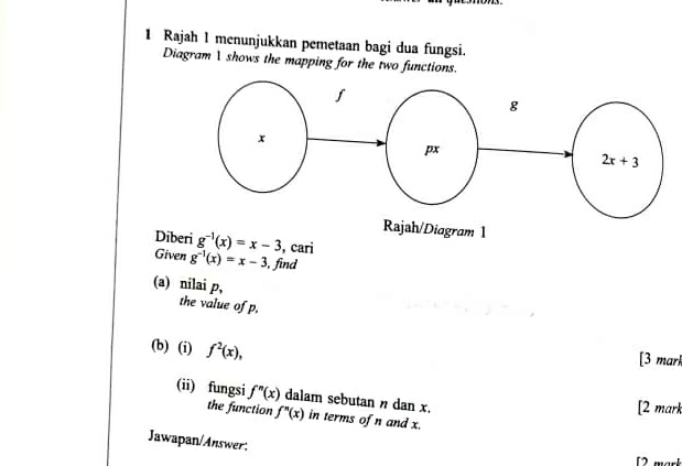 Rajah 1 menunjukkan pemetaan bagi dua fungsi.
Diagram I shows the mapping for the two functions.
Dib g^(-1)(x)=x-3 , cari
Given g^(-1)(x)=x-3 , find
(a) nilai p,
the value of p.
(b) (i) f^2(x),
[3 mark
(ii) fungsi f''(x) dalam sebutan n dan x.
[2 mark
the function f''(x) in terms of n and x.
Jawapan/Answer: