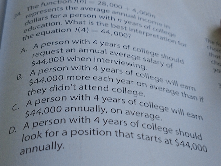 The function
represents the averag 7(n)28,000+4,000n ual income in
education. WI
dollars for a person with n years of colleg 
the equation I(4)=44,000 interpretation for
Thete
choi
A. A person with 4 years of college should che
that
request an annual average salary of
$44,000 when interviewing.
yo
B. A person with 4 years of college will ear
$44,000 more each year on average than if
they didn't attend college.
C. A person with 4 years of college will ear
$44,000 annually, on average.
D. A person with 4 years of college should
look for a position that starts at $44,000
annually.