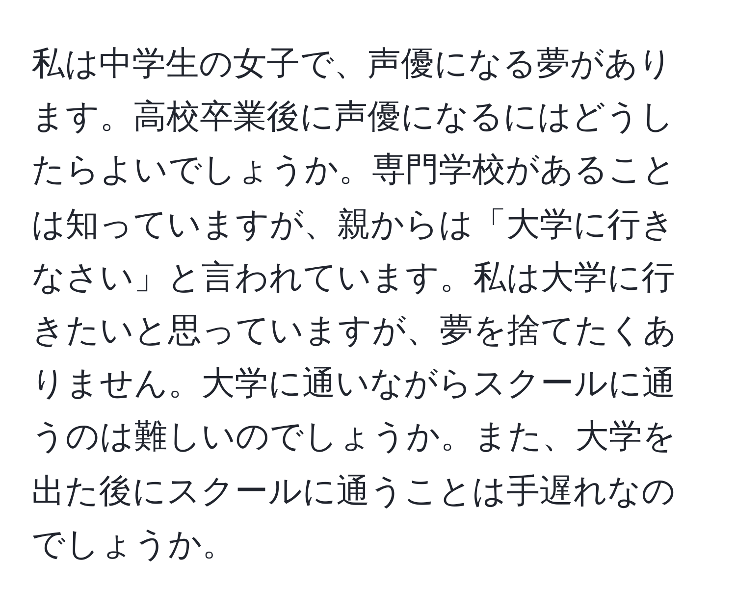 私は中学生の女子で、声優になる夢があります。高校卒業後に声優になるにはどうしたらよいでしょうか。専門学校があることは知っていますが、親からは「大学に行きなさい」と言われています。私は大学に行きたいと思っていますが、夢を捨てたくありません。大学に通いながらスクールに通うのは難しいのでしょうか。また、大学を出た後にスクールに通うことは手遅れなのでしょうか。