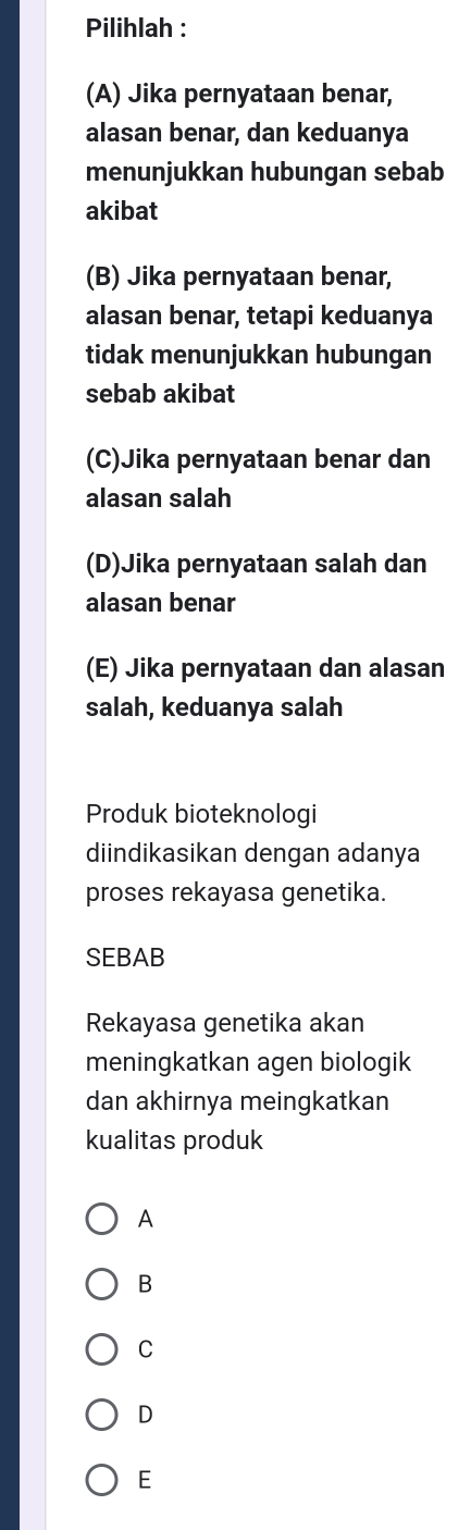 Pilihlah :
(A) Jika pernyataan benar,
alasan benar, dan keduanya
menunjukkan hubungan sebab
akibat
(B) Jika pernyataan benar,
alasan benar, tetapi keduanya
tidak menunjukkan hubungan
sebab akibat
(C)Jika pernyataan benar dan
alasan salah
(D)Jika pernyataan salah dan
alasan benar
(E) Jika pernyataan dan alasan
salah, keduanya salah
Produk bioteknologi
diindikasikan dengan adanya
proses rekayasa genetika.
SEBAB
Rekayasa genetika akan
meningkatkan agen biologik
dan akhirnya meingkatkan
kualitas produk
A
B
C
D
E