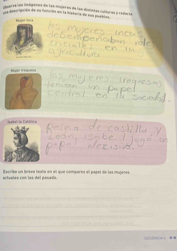 Observa las imágenes de las mujeres de las distintas culturas y redacta 
una descripción de su función en la historia de sus pueblos. 
Mujer inca 
Isabel la Católica 
Escribe un breve texto en el que compares el papel de las mujeres 
actuales con las del pasado. 
_ 
_ 
_ 
_ 
_ 
_ 
SECUENCIA 6