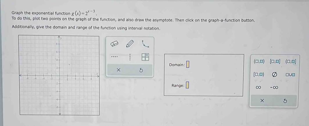 Graph the exponential function g(x)=2^(x-3). 
To do this, plot two points on the graph of the function, and also draw the asymptote. Then click on the graph-a-function button.
Additionally, give the domain and range of the function using interval notation.
----
(□,□) [□ ,□ ] (□,□]
Domain: □ 
×
[□,□) □U□
Range: -∞
∞
×