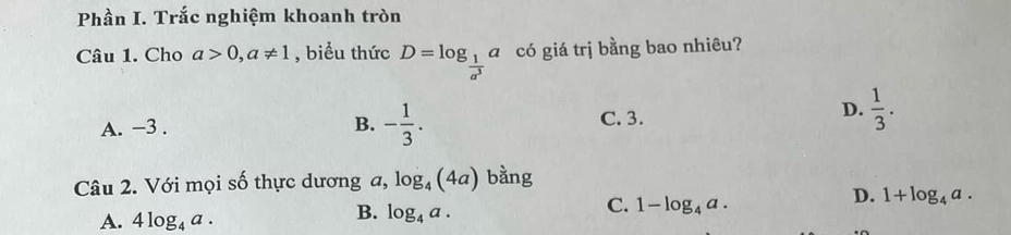 Phần I. Trắc nghiệm khoanh tròn
Câu 1. Cho a>0, a!= 1 , biểu thức D=log _ 1/a^3 a a có giá trị bằng bao nhiêu?
A. −3. B. - 1/3 . C. 3.
D.  1/3 . 
Câu 2. Với mọi số thực dương a, log _4(4a) bằng
D. 1+log _4a.
A. 4log _4a.
B. log _4a.
C. 1-log _4a.