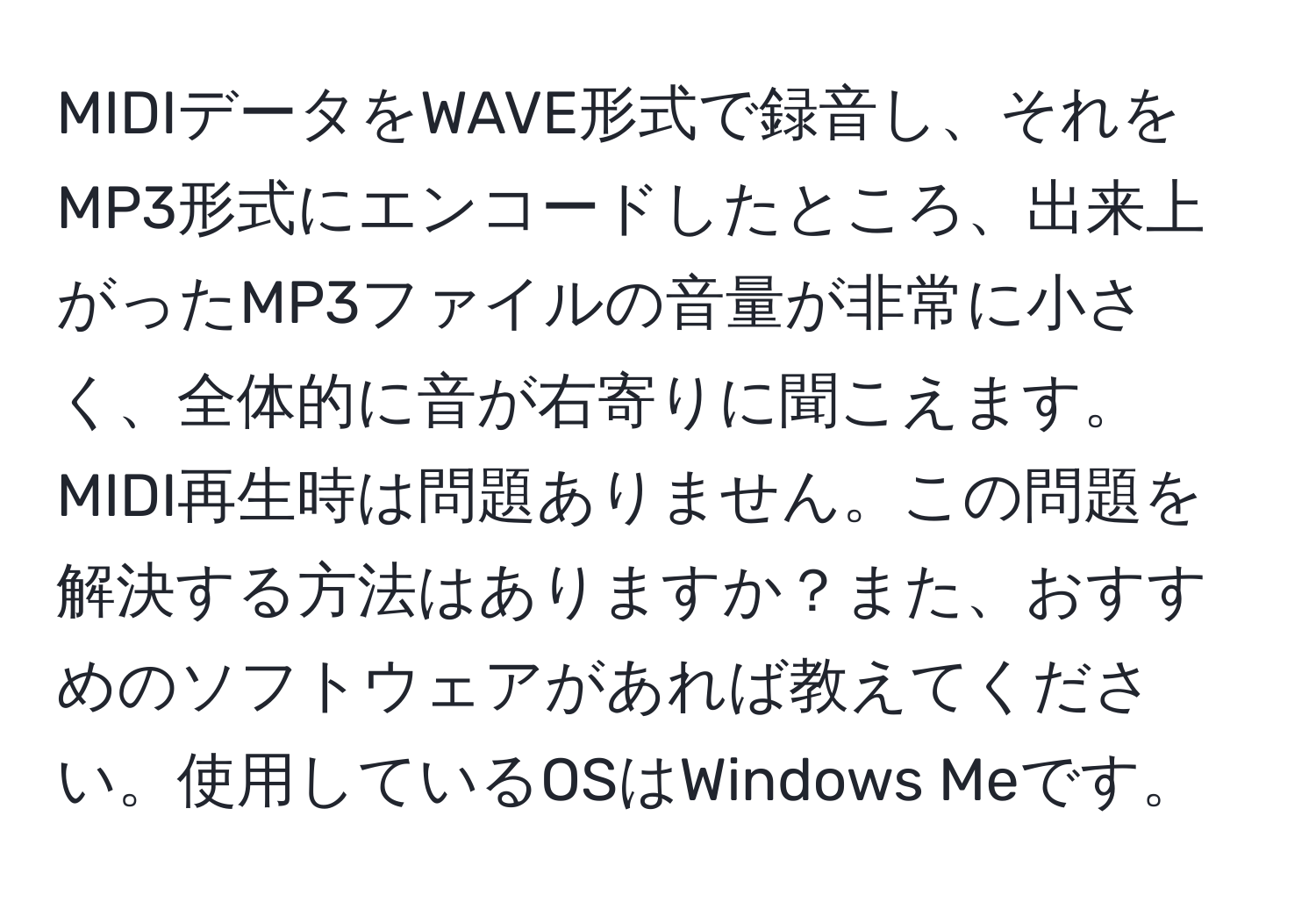 MIDIデータをWAVE形式で録音し、それをMP3形式にエンコードしたところ、出来上がったMP3ファイルの音量が非常に小さく、全体的に音が右寄りに聞こえます。MIDI再生時は問題ありません。この問題を解決する方法はありますか？また、おすすめのソフトウェアがあれば教えてください。使用しているOSはWindows Meです。