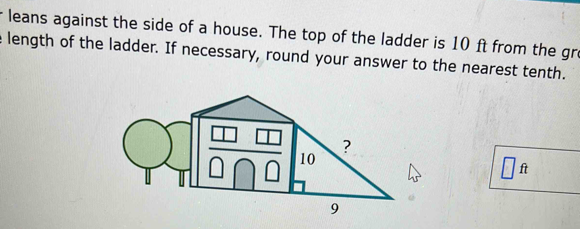 leans against the side of a house. The top of the ladder is 10 ft from the gre 
e length of the ladder. If necessary, round your answer to the nearest tenth.
□ ft