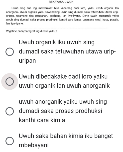 REKAYASA UWUH
Uwuh sing ana ing masyarakat bisa kaperang dadi loro, yaiku uwuh organik lan
anorganik. Uwuh organik yaiku sawenehing uwuh sing dumadi saka tetuwuhan utawa urip-
uripan, upamane sisa panganan, godhong, Ian liya-liyane. Dene uwuh anorganik yaiku
uwuh sing dumadi saka proses prodhuksi kanthi cara kimia, upamane wesi, kaca, plastik,
Ian liya-liyane.
Wigatine pada/paragraf ing duwur yaiku :
Uwuh organik iku uwuh sing
dumadi saka tetuwuhan utawa urip-
uripan
Uwuh dibedakake dadi loro yaiku
uwuh organik Ian uwuh anorganik
uwuh anorganik yaiku uwuh sing
dumadi saka proses prodhuksi
kanthi cara kimia
Uwuh saka bahan kimia iku banget
mbebayani