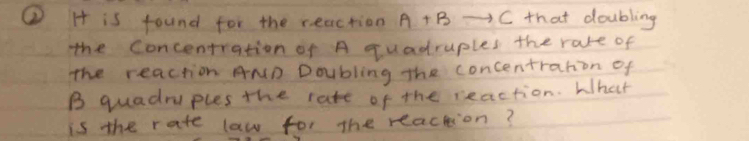 ② H is found for the reaction A+B -C that doubling 
the Concentration of A quadruples the rate of 
The reaction AND Doubling the concentration of 
B quadraples the rate of the reaction. What 
is the rate law for the reaction?