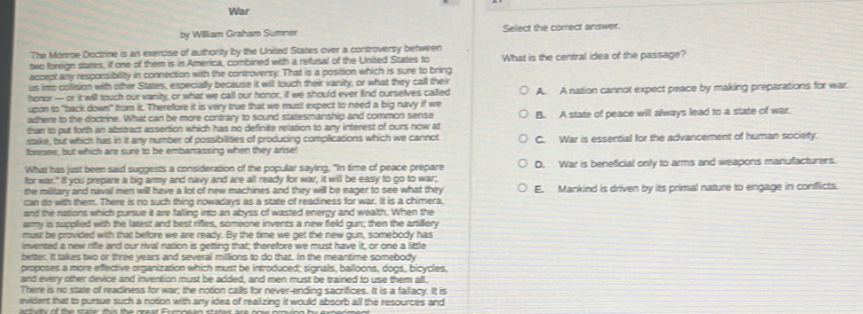 War
by William Graham Sumner Select the correct answer.
The Monroe Doctrine is an exercise of authority by the United States over a controversy between
two foreign states, if one of them is in America, combined with a refusal of the United States to
accept any responsibility in connection with the controversy. That is a position which is sure to bring What is the central idea of the passage?
us irto collision with other States, especially because it will touch their vanity, or what they call their
honor— or it will touch our vanity, or what we call our honor, if we should ever find ourselves cailied A. A nation cannot expect peace by making preparations for war.
upon to "back down" from it. Therefore it is very true that we must expect to need a big navy if we
adhere to the doctrine. What can be more contrary to sound statesmanship and common sense
than to put forth an abstract assertion which has no definite relation to any interest of ours now at B. A state of peace will always lead to a state of war.
stake, but which has in it any number of possibilities of producing complications which we cannot
foresee, but which are sure to be embarrassing when they arise! C. War is essential for the advancement of human society.
What has just been said suggests a consideration of the popular saying, "In time of peace prepare D. War is beneficial only to arms and weapons manufacturers.
for war." If you prepare a big army and navy and are all ready for war, it will be easy to go to war;
the military and naval men will have a lot of new machines and they will be eager to see what they E. Mankind is driven by its primal nature to engage in conflicts.
can do with them. There is no such thing nowadays as a state of readiness for war. It is a chimera,
and the nations which pursue it are falling into an abyss of wasted energy and wealth. When the
army is supplied with the latest and best rifles, someone invents a new field gun; then the artillery
must be provided with that before we are ready. By the time we get the new gun, somebody has
invented a new rifle and our rival nation is getting that; therefore we must have it, or one a little
better. It takes two or three years and several milions to do that. In the meantime somebody
proposes a more eflective organization which must be introduced; signals, balloons, dogs, bicycles,
and every other device and invention must be added, and men must be trained to use them all.
There is no state of readiness for war; the notion calls for never-ending sacrifices. It is a fallacy. It is
evident that to pursue such a notion with any idea of realizing it would absorb all the resources and