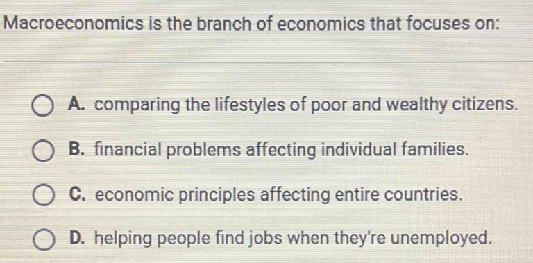 Macroeconomics is the branch of economics that focuses on:
A. comparing the lifestyles of poor and wealthy citizens.
B. financial problems affecting individual families.
C. economic principles affecting entire countries.
D. helping people find jobs when they're unemployed.