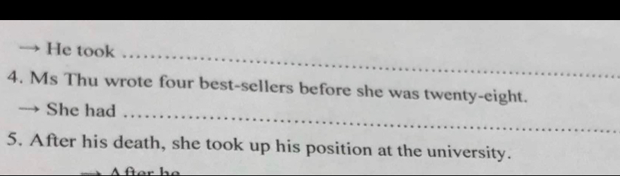 He took 
4. Ms Thu wrote four best-sellers before she was twenty-eight. 
She had 
5. After his death, she took up his position at the university.