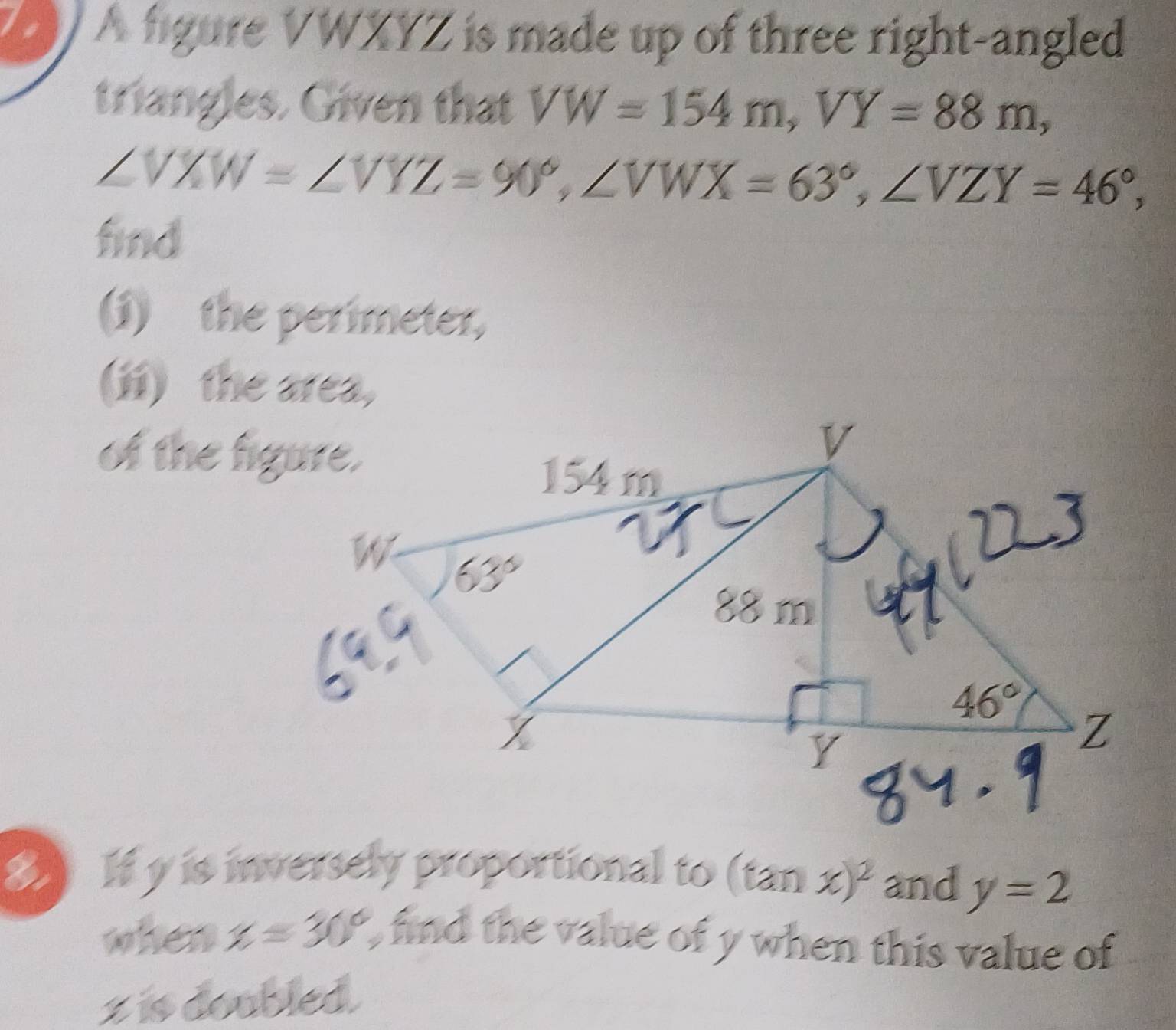 A figure VWXYZ is made up of three right-angled
triangles. Given that VW=154m,VY=88m,
∠ VXW=∠ VYZ=90°,∠ VWX=63°,∠ VZY=46°,
find
(1)the perimeter,
(ii) the area,
of the figure.
8 If y is inversely proportional to (tan x)^2 and y=2
when x=30° Ofind the value of y when this value of
z is doubled.