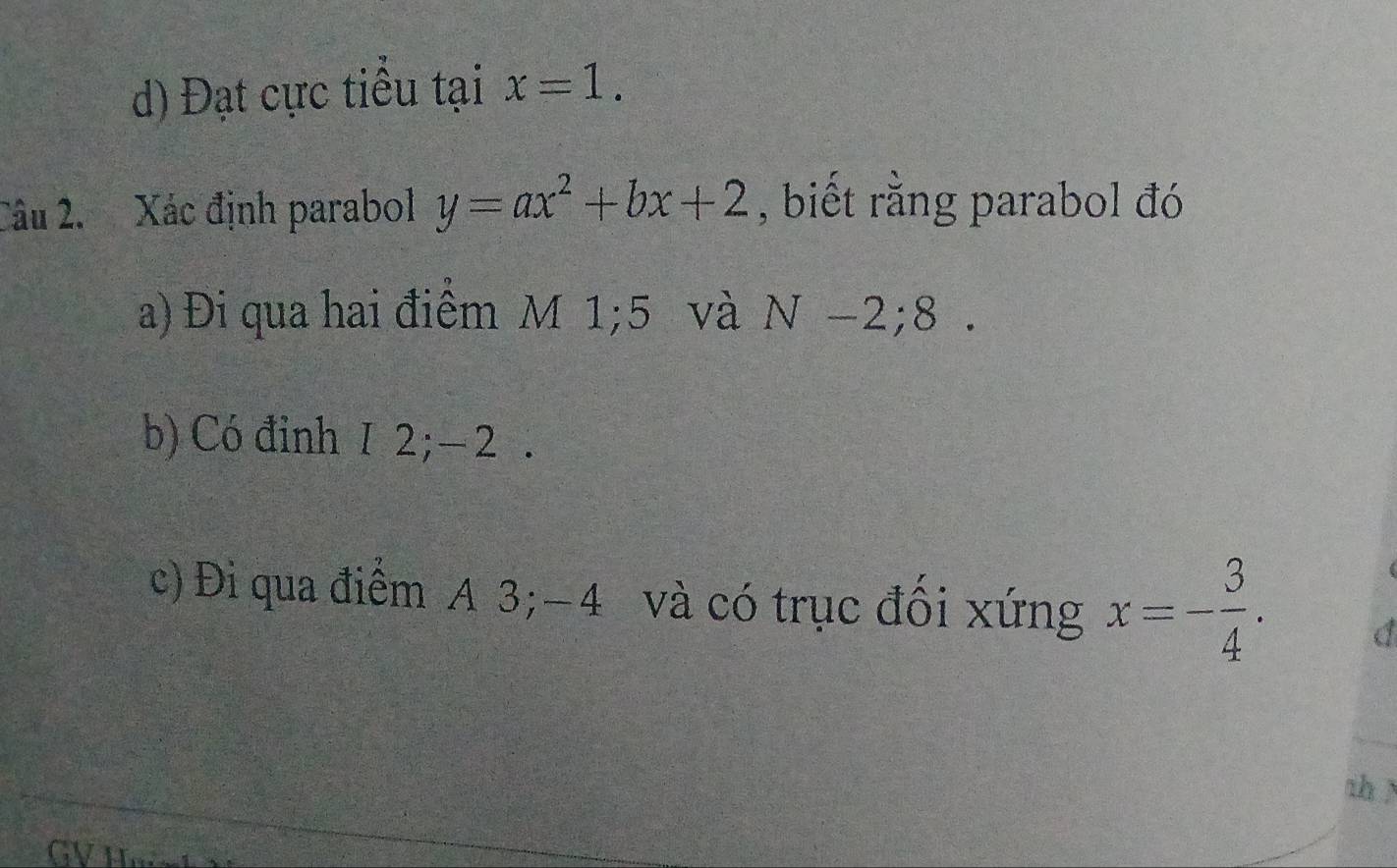 Đạt cực tiểu tại x=1. 
Câu 2. Xác định parabol y=ax^2+bx+2 , biết rằng parabol đó 
a) Đi qua hai điểm M 1; 5 và N-2; 8
b) Có đinh 1 2; − 2. 
c) Đi qua điểm A 3; -4 và có trục đồi xứng x=- 3/4 . 
thì 
GVI