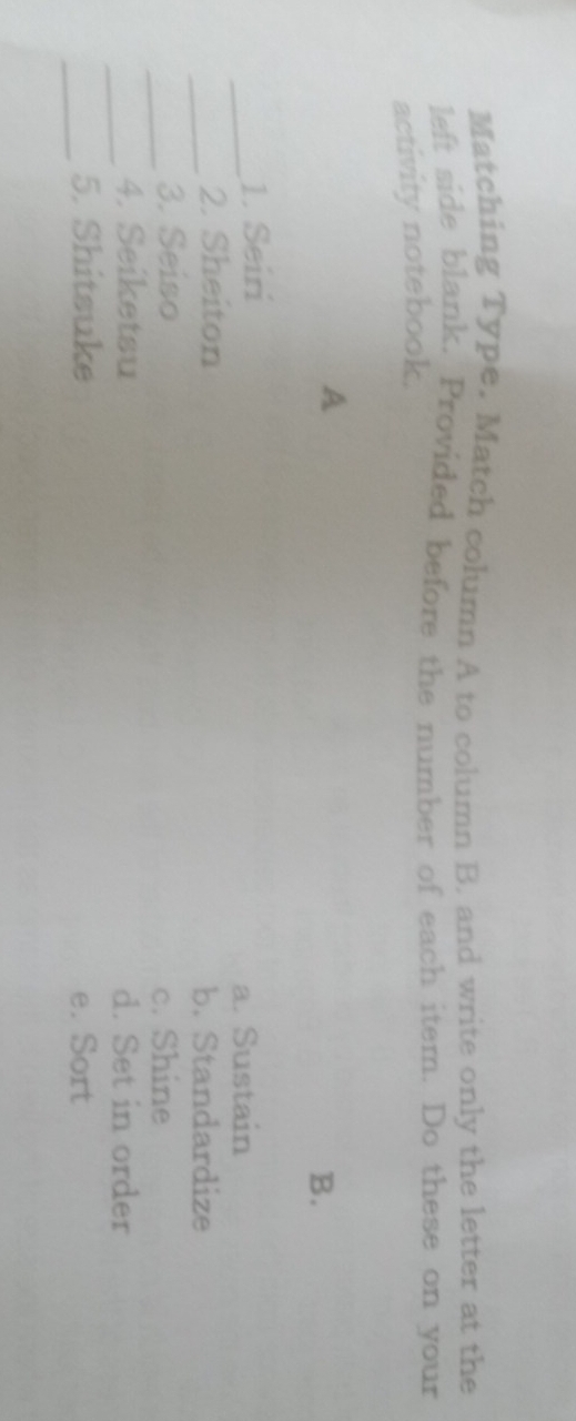 Matching Type. Match column A to column B. and write only the letter at the
left side blank. Provided before the number of each item. Do these on your
activity notebook.
A
B.
_1. Seiri
a. Sustain
_2. Sheiton b. Standardize
_3. Seiso c. Shine
_4. Seiketsu d. Set in order
_5. Shitsuke e. Sort