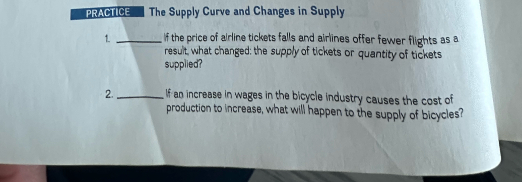 PRACTICE The Supply Curve and Changes in Supply 
1. _If the price of airline tickets falls and airlines offer fewer flights as a 
result, what changed: the supply of tickets or quantity of tickets 
supplied? 
2._ If an increase in wages in the bicycle industry causes the cost of 
production to increase, what will happen to the supply of bicycles?