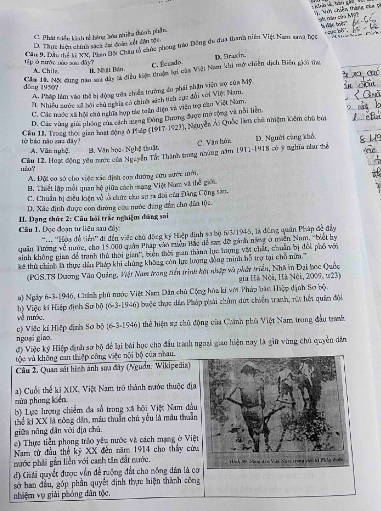 kinh tế, hàn gản Về
). Với chiến thắng của ph
nh nào của Mỹ?
C. Phát triển kinh tế hàng hóa nhiều thành phần.
cục bộ''.
Mi       
Cầu 9. Đầu thể kỉ XX, Phan Bội Châu tổ chức phong trào Đông du đưa thanh niên Việt Nam sang học h đặc biệt'.
D. Thực hiện chính sách đại đoàn kết dân tộc
tập ở nước nào sau đây?
A. Chile. B. Nhật Bản. C. Êcuado. D. Braxin.
Câu 10. Nội dung nào sau đây là điều kiện thuận lợi của Việt Nam khi mở chiến dịch Biên giới thư
đông 1950?
A. Pháp lâm vào thế bị động trên chiến trường do phải nhận viện trợ của Mỹ.
B. Nhiều nước xã hội chủ nghĩa có chính sách tích cực đổi với Việt Nam.
C. Các nước xã hội chủ nghĩa hợp tác toàn diện và viện trợ cho Việt Nam.
D. Các vùng giải phóng của cách mạng Đông Dương được mở rộng và nối liền.
Câu 11. Trong thời gian hoạt động ở Pháp (1917-1923), Nguyễn Ái Quốc làm chủ nhiệm kiêm chủ bút
tờ báo nào sau đây?
C. Văn hóa. D. Người cùng khổ.
A. Văn nghệ. B. Văn học- Nghệ thuật.
nào? Câu 12. Hoạt động yêu nước của Nguyễn Tất Thành trong những năm 1911-1918 có ý nghĩa như thế
A. Đặt cơ sở cho việc xác định con đường cứu nước mới.
B. Thiết lập mối quan hệ giữa cách mạng Việt Nam và thế giới.
C. Chuẩn bị điều kiện về tổ chức cho sự ra đời của Đảng Cộng sản.
D. Xác định được con đường cứu nước đúng đẫn cho dân tộc.
II. Dạng thức 2: Câu hỏi trắc nghiệm đúng sai
Câu 1. Đọc đoạn tư liệu sau đây:
“. “Hòa để tiến” di đến việc chủ động ký Hiệp định sơ bộ 6/3/1946, là dùng quân Pháp đề đầy
quân Tưởng về nước, cho 15.000 quân Pháp vào miền Bắc đề san đỡ gánh nặng ở miền Nam, “biết hy
sinh không gian đề tranh thủ thời gian”, biển thời gian thành lực lượng vật chất, chuẩn bị đổi phó với
kẻ thù chính là thực dân Pháp khi chúng không còn lực lượng đồng minh hỗ trợ tại chỗ nữa.”
(PGS.TS Dương Văn Quảng, Việt Nam trong tiển trình hội nhập và phát triển, Nhà in Đại học Quốc
gia Hà Nội, Hà Nội, 2009, tr23)
a) Ngày 6-3-1946, Chính phủ nước Việt Nam Dân chủ Cộng hòa kí với Pháp bản Hiệp định Sơ bộ.
b) Việc kí Hiệp định Sơ bộ (6-3-1946) buộc thực dân Pháp phải chẩm dứt chiến tranh, rút hết quân đội
về nước.
c) Việc kí Hiệp định Sơ bộ (6-3-1946) thể hiện sự chủ động của Chính phù Việt Nam trong đấu tranh
ngoại giao.
d) Việc ký Hiệp định sơ bộ để lại bài học cho đấu tranh ngoại giao hiện nay là giữ vững chủ quyền dân
tộc và không can thiệp công việc nội bộ của nhau.
Câu 2. Quan sát hình ảnh sau đây (Nguồn: Wikipedia)
a) Cuối thế ki XIX, Việt Nam trở thành nước thuộc địa
nửa phong kiển,
b) Lực lượng chiếm đa số trong xã hội Việt Nam đầu
thế kỉ XX là nông dân, mâu thuẫn chủ yếu là mâu thuẫn
giữa nông dân với địa chủ.
c) Thực tiễn phong trào yêu nước và cách mạng ở Việt
Nam từ đầu thế kỷ XX đến năm 1914 cho thấy cứu
nước phải gắn liền với canh tân đất nước. 
d) Giải quyết được vấn đề ruộng đất cho nông dân là cơ
sở ban đầu, góp phần quyết định thực hiện thành công
nhiệm vụ giải phóng dân tộc.