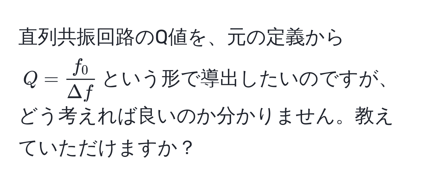 直列共振回路のQ値を、元の定義から$Q =  f_0/Delta f $という形で導出したいのですが、どう考えれば良いのか分かりません。教えていただけますか？