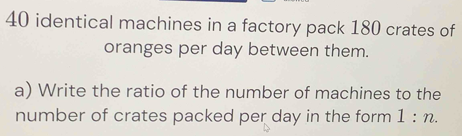 identical machines in a factory pack 180 crates of 
oranges per day between them. 
a) Write the ratio of the number of machines to the 
number of crates packed per day in the form 1:n.