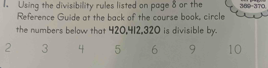 Using the divisibility rules listed on page 8 or the 369-370. 
Reference Guide at the back of the course book, circle 
the numbers below that 420, 412, 320 is divisible by.
2
3
4
5
6
9
10