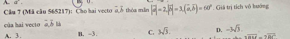 a^2. B, 0.
Câu 7 (Mã câu 565217): Cho hai vectơ vector a, vector b thỏa mãn |vector a|=2, |vector b|=3, (vector a,vector b)=60^0. Giá trị tích vô hướng
của hai vectơ overline a, overline b là
A. 3. B. -3. C. 3sqrt(3). D. -3sqrt(3).
3overline RM=2overline RC