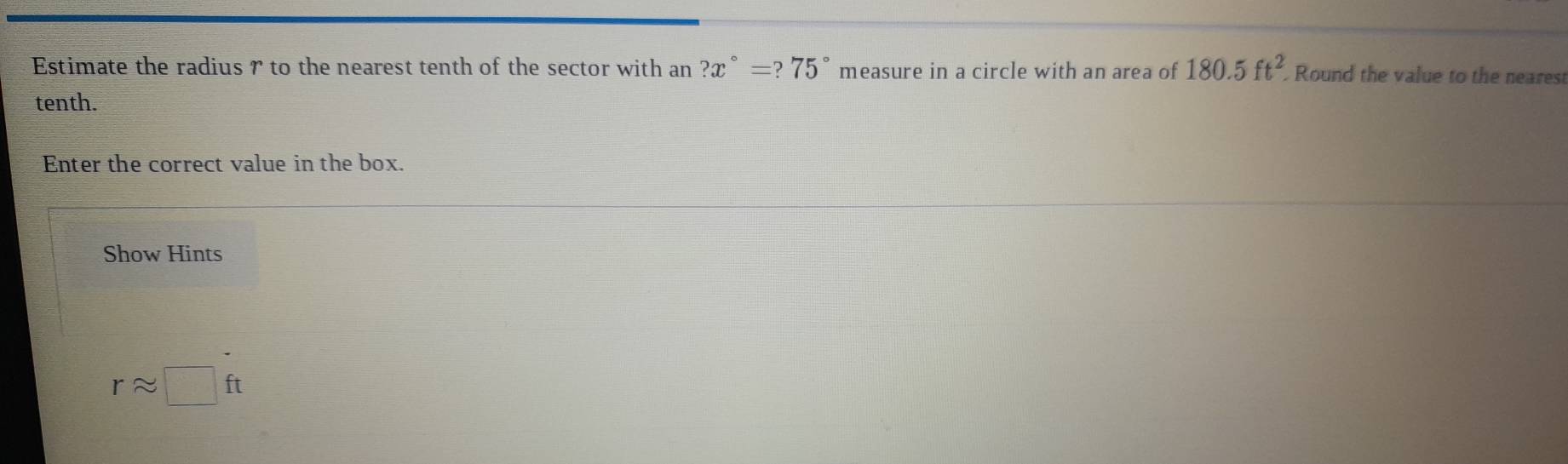 Estimate the radius r to the nearest tenth of the sector with an ?x°=?75° measure in a circle with an area of 180.5ft^2 Round the value to the neares 
tenth. 
Enter the correct value in the box. 
Show Hints
rapprox □ ft