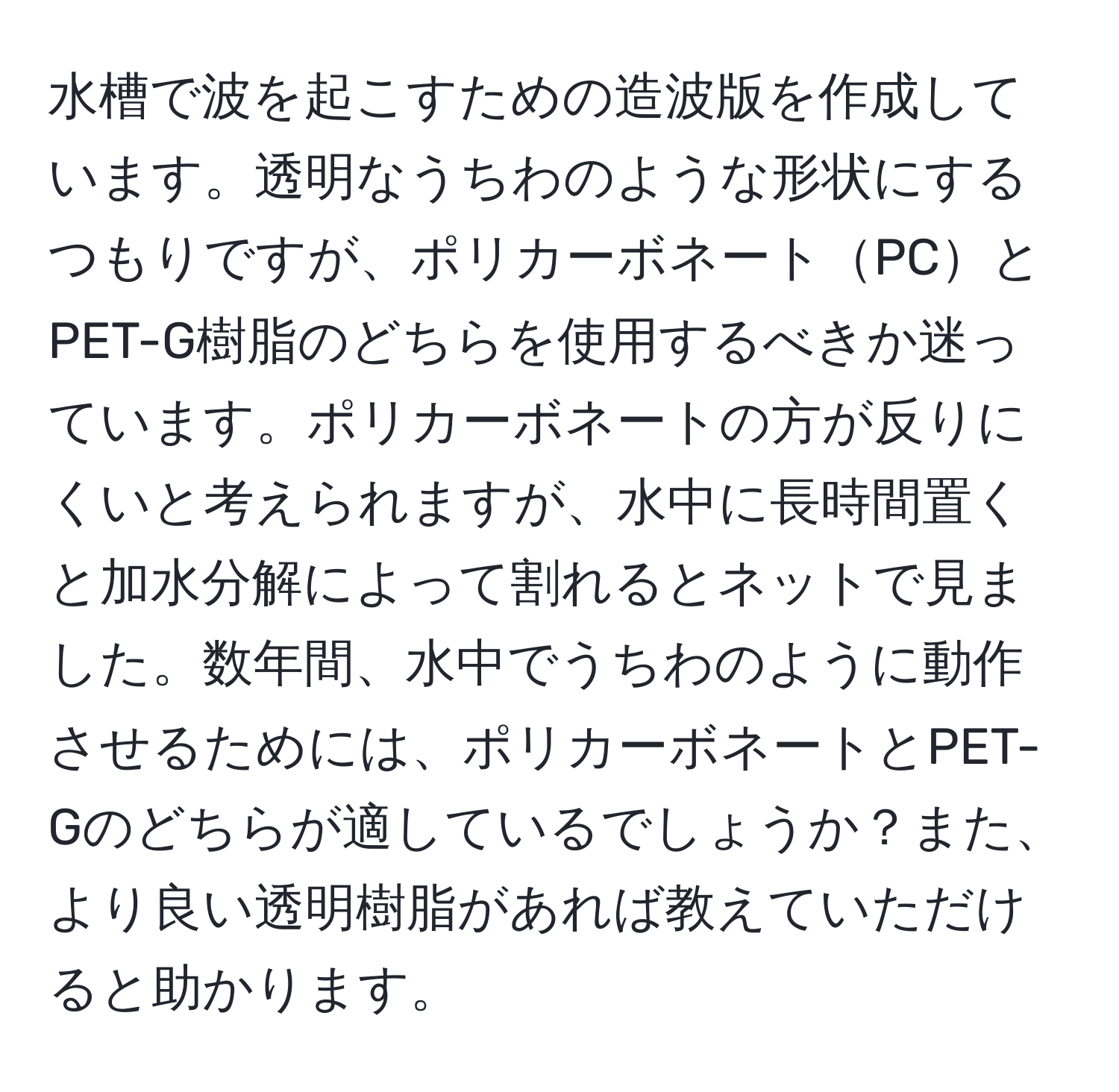 水槽で波を起こすための造波版を作成しています。透明なうちわのような形状にするつもりですが、ポリカーボネートPCとPET-G樹脂のどちらを使用するべきか迷っています。ポリカーボネートの方が反りにくいと考えられますが、水中に長時間置くと加水分解によって割れるとネットで見ました。数年間、水中でうちわのように動作させるためには、ポリカーボネートとPET-Gのどちらが適しているでしょうか？また、より良い透明樹脂があれば教えていただけると助かります。