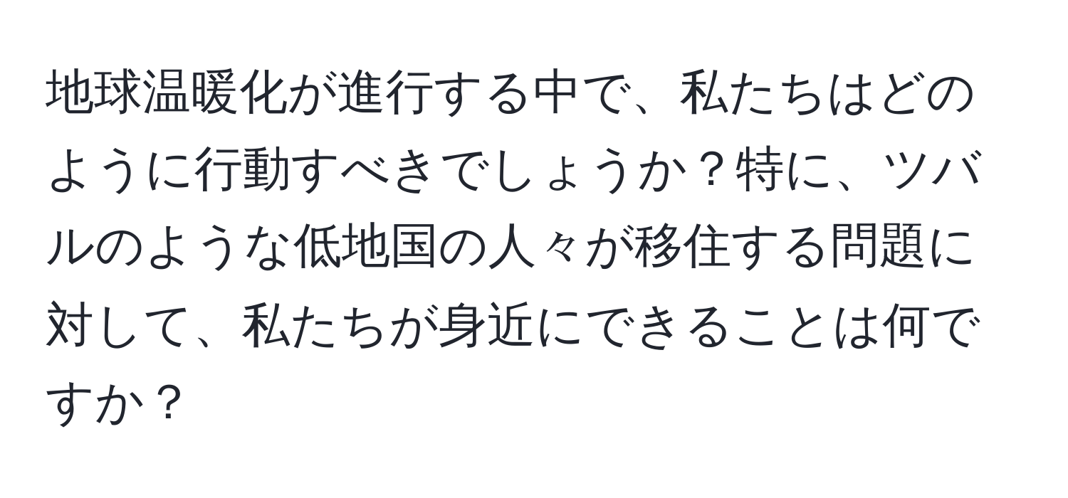 地球温暖化が進行する中で、私たちはどのように行動すべきでしょうか？特に、ツバルのような低地国の人々が移住する問題に対して、私たちが身近にできることは何ですか？