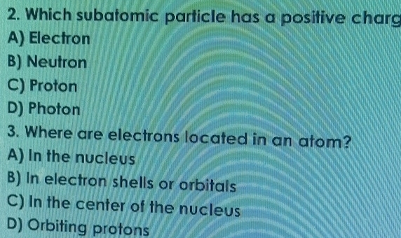 Which subatomic particle has a positive charg
A) Electron
B) Neutron
C) Proton
D) Photon
3. Where are electrons located in an atom?
A) In the nucleus
B) In electron shells or orbitals
C) In the center of the nucleus
D) Orbiting protons