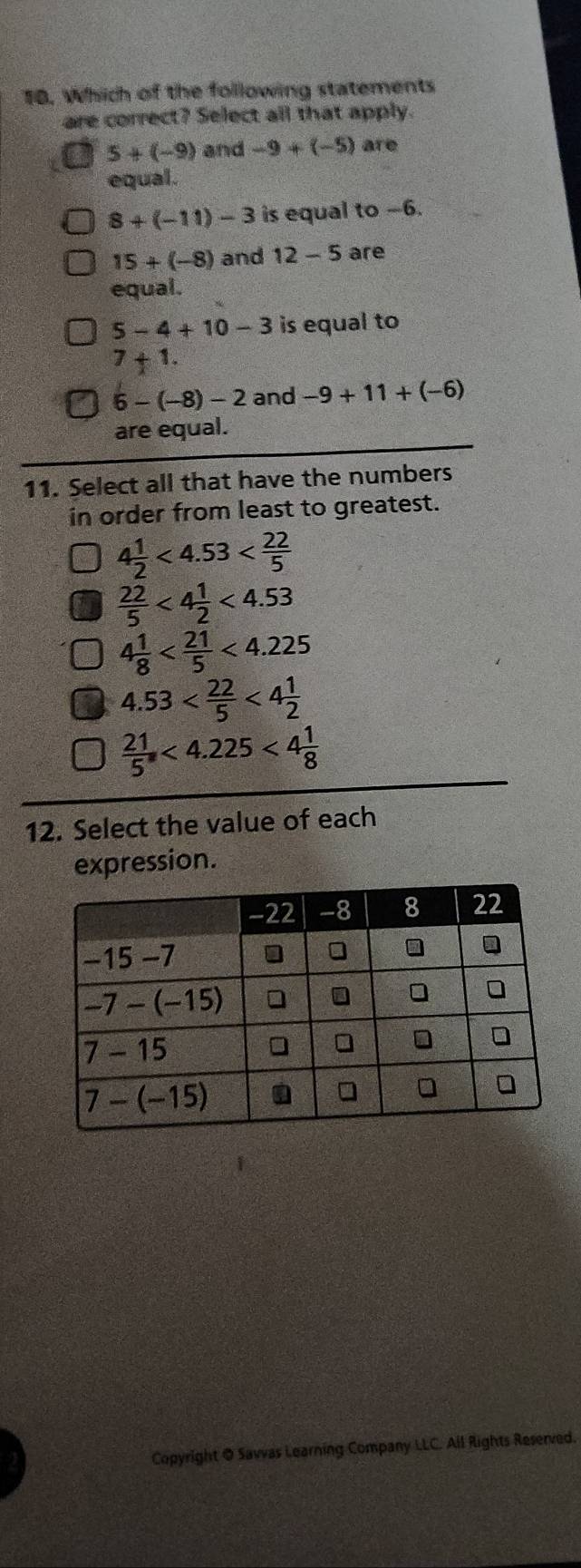 Which of the following statements
are correct? Select all that apply.
5+(-9) and -9+(-5) are
equal.
8+(-11)-3 is equal to -6.
15+(-8) and 12-5 are
equal.
5-4+10-3 is equal to
7+1.
6-(-8)-2 and -9+11+(-6)
are equal.
11. Select all that have the numbers
in order from least to greatest.
4 1/2 <4.53
 22/5 <4 1/2 <4.53
4 1/8  <4.225
4.53 <4 1/2 
 21/5 <4.225<4 1/8 
12. Select the value of each
expression.
Copyright @ Savvas Learning Company LLC. All Rights Reserved.