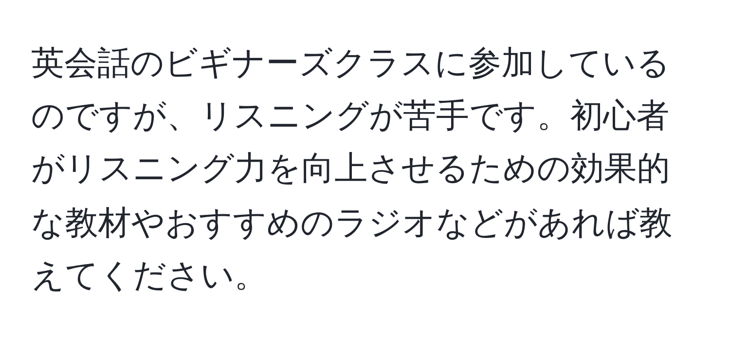 英会話のビギナーズクラスに参加しているのですが、リスニングが苦手です。初心者がリスニング力を向上させるための効果的な教材やおすすめのラジオなどがあれば教えてください。