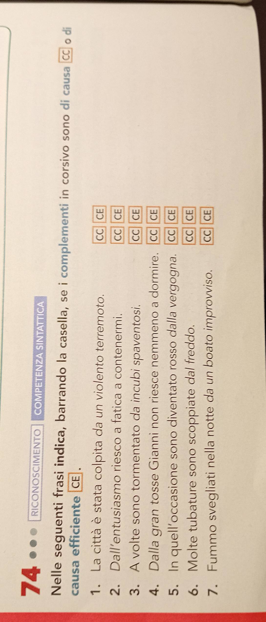 RICONOSCIMENTO COMPETENZA SINTATTICA 
Nelle seguenti frasi indica, barrando la casella, se i complementi in corsivo sono di causa C o di 
causa efficiente CE . 
1. La città è stata colpita da un violento terremoto. CC CE 
2. Dall’entusiasmo riesco a fatica a contenermi. CC CE 
3. A volte sono tormentato da incubi spaventosi. CC CE 
4. Dalla gran tosse Gianni non riesce nemmeno a dormire. CC CE 
5. In quell’occasione sono diventato rosso dalla vergogna. CC CE 
6. Molte tubature sono scoppiate dal freddo. CC CE 
7. Fummo svegliati nella notte da un boato improvviso. CC CE