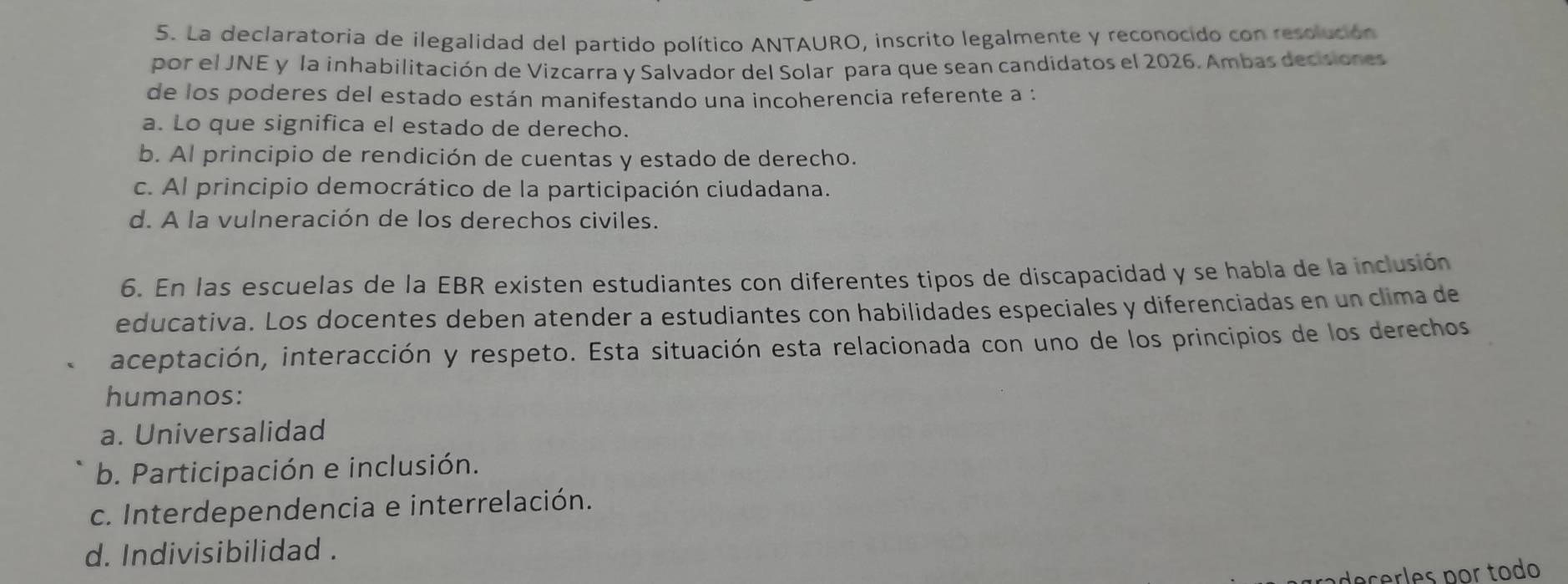 La declaratoria de ilegalidad del partido político ANTAURO, inscrito legalmente y reconocido con resolución
por el JNE y la inhabilitación de Vizcarra y Salvador del Solar para que sean candidatos el 2026. Ambas decisiones
de los poderes del estado están manifestando una incoherencia referente a :
a. Lo que significa el estado de derecho.
b. Al principio de rendición de cuentas y estado de derecho.
c. Al principio democrático de la participación ciudadana.
d. A la vulneración de los derechos civiles.
6. En las escuelas de la EBR existen estudiantes con diferentes tipos de discapacidad y se habla de la inclusión
educativa. Los docentes deben atender a estudiantes con habilidades especiales y diferenciadas en un clima de
aceptación, interacción y respeto. Esta situación esta relacionada con uno de los principios de los derechos
humanos:
a. Universalidad
b. Participación e inclusión.
c. Interdependencia e interrelación.
d. Indivisibilidad .
decerles por todo