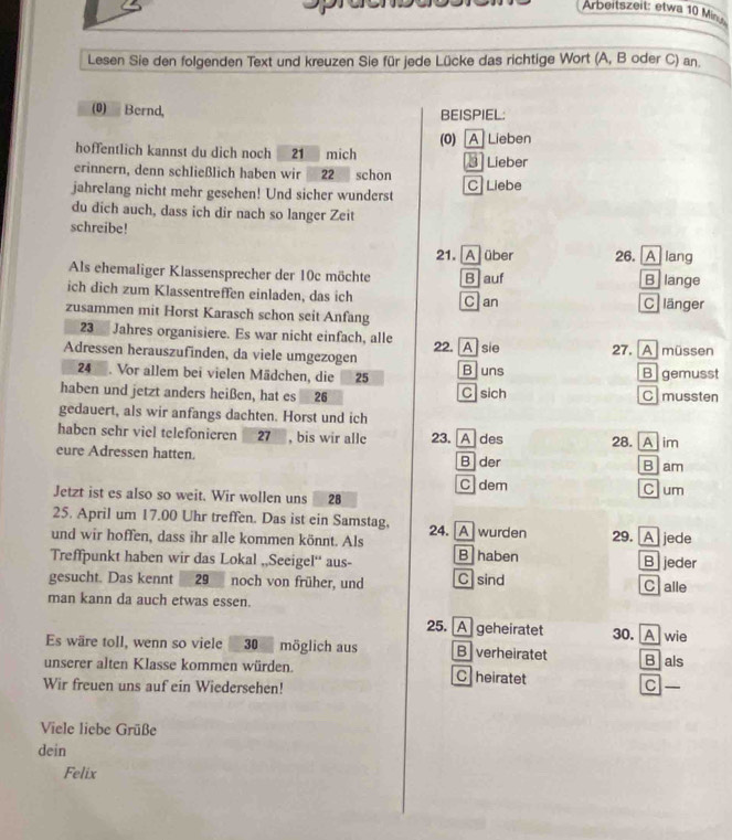 Arbeitszeit: etwa 10 Minu
Lesen Sie den folgenden Text und kreuzen Sie für jede Lücke das richtige Wort (A, B oder C) an.
() Bernd, BEISPIEL;
hoffentlich kannst du dich noch . 21 mich (0)A Lieben  Lieber
erinnern, denn schließlich haben wir 22 schon
jahrelang nicht mehr gesehen! Und sicher wunderst C Liebe
du dich auch, dass ich dir nach so langer Zeit
schreibe!
21. A] über 26. A lang
Als ehemaliger Klassensprecher der 10c möchte Bauf B lange
ich dich zum Klassentreffen einladen, das ich Clan C länger
zusammen mit Horst Karasch schon seit Anfang
23  Jahres organisiere. Es war nicht einfach, alle
Adressen herauszufinden, da viele umgezogen 22. A sie B uns 27. [A müssen
24. Vor allem bei vielen Mädchen, die 25 Bgemusst
haben und jetzt anders heißen, hat es 26 Csich C mussten
gedauert, als wir anfangs dachten. Horst und ich
haben sehr viel telefonieren 27 , bis wir alle 23.A des 28. [A] im
eure Adressen hatten. B der
B am
C dem Clum
Jetzt ist es also so weit. Wir wollen uns 28
25. April um 17.00 Uhr treffen. Das ist ein Samstag,
und wir hoffen, dass ihr alle kommen könnt. Als 24. A wurden 29. A jede
Treffpunkt haben wir das Lokal ,,Seeigel“ aus- B haben B jeder
gesucht. Das kennt 29 noch von früher, und C sind C alle
man kann da auch etwas essen.
25. A geheiratet 30. A wie
Es wäre toll, wenn so viele 30 möglich aus B verheiratet Blals
unserer alten Klasse kommen würden. C heiratet C —
Wir freuen uns auf ein Wiedersehen!
Viele liebe Grüße
dein
Felix