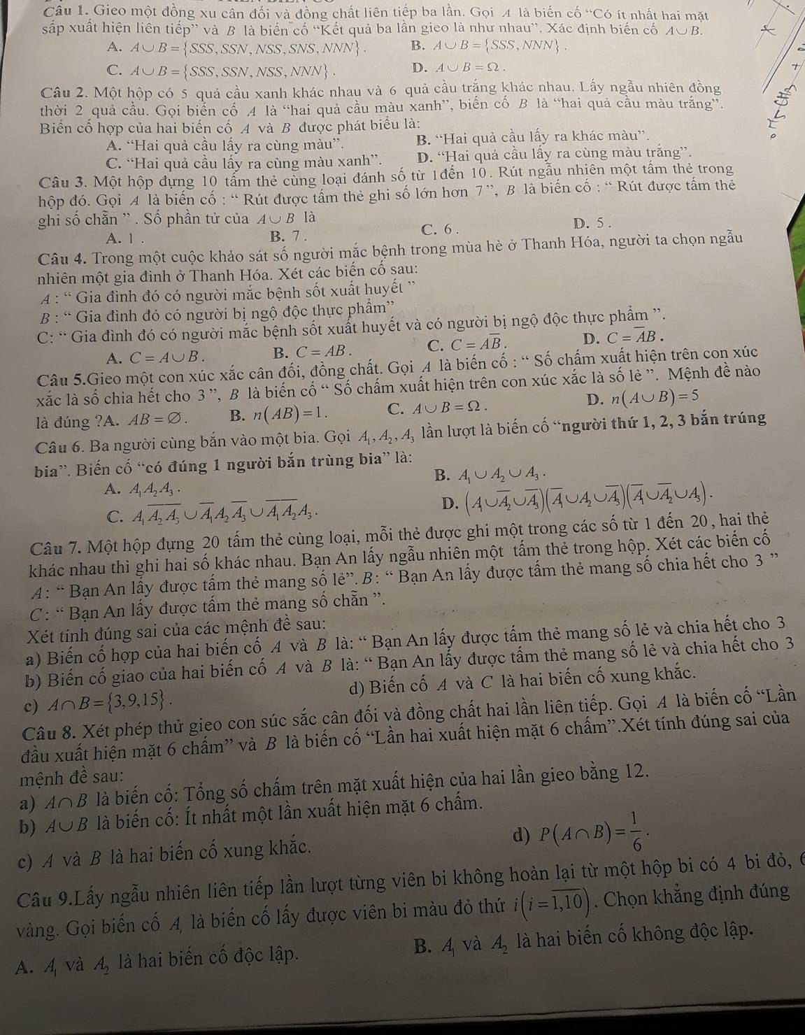 Gieo một đồng xu cân đối và đồng chất liên tiếp ba lần. Gọi 4 là biến cổ “C6 t  nh t hai mặt
sắp xuất hiện liên tiếp” và B là biến cố “Kết quả ba lần gieo là như nh 1au^(,,). Xác định biến cố A∪ B.
A. A∪ B= SSS,SSN,NSS,SNS,NNN . B. A∪ B= SSS,NNN .
C. A∪ B= SSS,SSN,NSS,NNN .
D. A∪ B=Omega .
Câu 2. Một hộp có 5 quả cầu xanh khác nhau và 6 quả cầu trắng khác nhau. Lấy ngẫu nhiên đồng
thời 2 quả cầu. Gọi biển cố 4 là “hai quả cầu màu xanh”, biến cố B là “hai quả cầu màu trắng”.
Biến cố hợp của hai biến cố A và B được phát biểu là:
A. “Hai quả cầu lấy ra cùng màu”. B. “Hai quả cầu lấy ra khác màu”.
C. “Hai quả cầu lấy ra cùng màu xanh”. D. “Hai quả cầu lấy ra cùng màu trăng”.
Câu 3. Một hộp đựng 10 tấm thẻ cùng loại đánh số từ 1đến 10. Rút ngẫu nhiên một tấm thẻ trong
hộp đó. Gọi A là biến cố : “ Rút được tấm thẻ ghi số lớn hơn 7 ”, B là biến cố : “ Rút được tấm thẻ
ghi số chẵn '' . Số phần tử của A∪ Bla
A. 1 . B. 7 . C. 6 . D. 5 .
Câu 4. Trong một cuộc khảo sát số người mắc bệnh trong mùa hè ở Thanh Hóa, người ta chọn ngẫu
nhiên một gia đình ở Thanh Hóa. Xét các biến cố sau:
A : “ Gia đình đó có người mắc bệnh sốt xuất huyết '
B : “ Gia đình đó có người bị ngộ độc thực phẩm'
C: “ Gia đình đó có người mắc bệnh sốt xuất huyết và có người bị ngộ độc thực phẩm ”.
C. C=Aoverline B. D. C=overline AB.
A. C=A∪ B. B. C=AB.
Câu 5.Gieo một con xúc xắc cân đối, đồng chất. Gọi A là biến cố : “ Số chấm xuất hiện trên con xúc
xắc là số chia hết cho 3 ”, B là biến cố “ Số chấm xuất hiện trên con xúc Xoverline ac là số lẻ ''. Mệnh đề nào
D.
là đúng ?A. AB=varnothing . B. n(AB)=1. C. A∪ B=Omega . n(A∪ B)=5
Câu 6. Ba người cùng bắn vào một bia. Gọi A_1,A_2,A_3 lần lượt là biến cố “người thứ 1, 2, 3 bắn trúng
bia”. Biến cố “có đúng 1 người bắn trùng bia” là:
B. A_1∪ A_2∪ A_3.
A. A_1A_2A_3.
C. A_1overline A_2A_3∪ overline A_1A_2overline A_3∪ overline A_1A_2A_3.
D. (A∪ overline A_2∪ overline A_3)(overline A∪ A_2∪ overline A_3)(overline A∪ overline A_2∪ A_3).
Câu 7. Một hộp đựng 20 tấm thẻ cùng loại, mỗi thẻ được ghi một trong các số từ 1 đến 20, hai thẻ
khác nhau thì ghi hai số khác nhau. Bạn An lấy ngẫu nhiên một tấm thẻ trong hộp. Xét các biển cố
A: “ Bạn An lấy được tấm thẻ mang số lẻ”. B: “ Bạn An lấy được tấm thẻ mang số chia hết cho 3 ”
C: “ Bạn An lấy được tấm thẻ mang số chẵn ”.
Xét tính đúng sai của các mệnh đề sau:
a) Biến cố hợp của hai biến cố A và B là: “ Bạn An lấy được tấm thẻ mang số lẻ và chia hết cho 3
b) Biến cố giao của hai biến cố A và B là: “ Bạn An lấy được tấm thẻ mang số lẻ và chia hết cho 3
c) A∩ B= 3,9,15 . d) Biến cố A và C là hai biến cố xung khắc.
Câu 8. Xét phép thử gieo con súc sắc cân đối và đồng chất hai lần liên tiếp. Gọi A là biến cố “Lần
đầu xuất hiện mặt 6 chấm” và B là biến cố “Lần hai xuất hiện mặt 6 chấm”.Xét tính đúng sai của
mệnh đề sau:
a) A∩ B là biến cố: Tổng số chấm trên mặt xuất hiện của hai lần gieo bằng 12.
b) A∪ B là biến cố: Ít nhất một lần xuất hiện mặt 6 chấm.
c) A và B là hai biến cố xung khắc.
d) P(A∩ B)= 1/6 .
Cầu 9.Lấy ngẫu nhiên liên tiếp lần lượt từng viên bi không hoàn lại từ một hộp bi có 4 bi đỏ, 6
vàng. Gọi biến cố A, là biến cố lấy được viên bi màu đỏ thứ i(i=overline 1,10). Chọn khẳng định đúng
A. A_1 và A_2 là hai biến cố độc lập. B. A và A_2 là hai biến cố không độc lập.