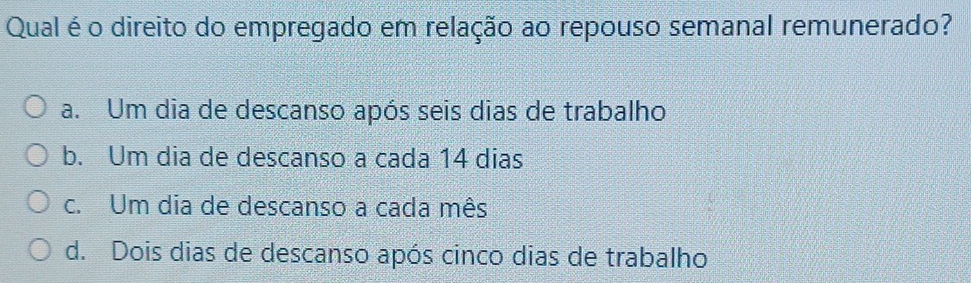 Qual é o direito do empregado em relação ao repouso semanal remunerado?
a. Um dia de descanso após seis dias de trabalho
b. Um dia de descanso a cada 14 dias
c. Um dia de descanso a cada mês
d. Dois dias de descanso após cinco dias de trabalho