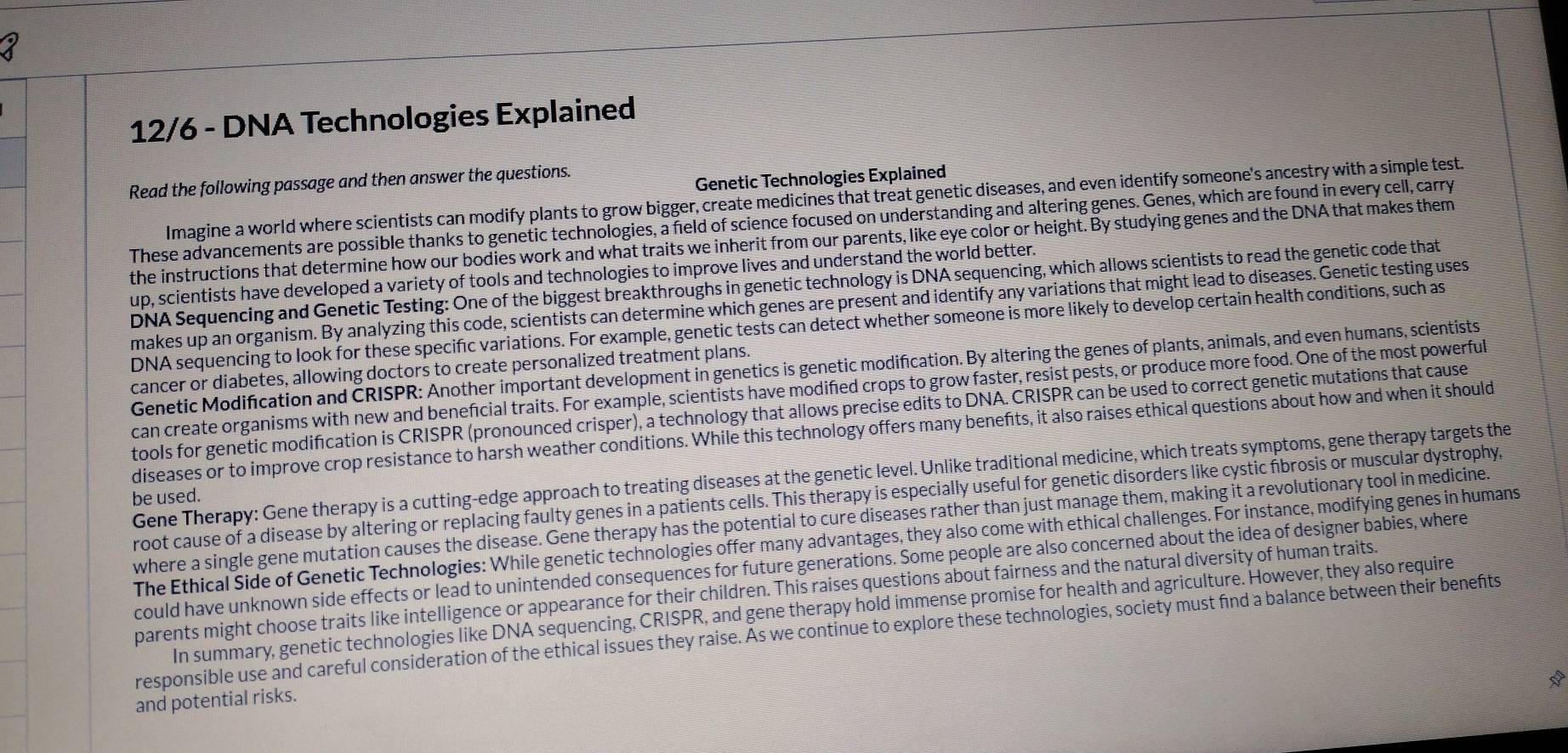 12/6 - DNA Technologies Explained
Read the following passage and then answer the questions.
Genetic Technologies Explained
Imagine a world where scientists can modify plants to grow bigger, create medicines that treat genetic diseases, and even identify someone's ancestry with a simple test.
These advancements are possible thanks to genetic technologies, a field of science focused on understanding and altering genes. Genes, which are found in every cell, carry
the instructions that determine how our bodies work and what traits we inherit from our parents, like eye color or height. By studying genes and the DNA that makes them
up, scientists have developed a variety of tools and technologies to improve lives and understand the world better.
DNA Sequencing and Genetic Testing: One of the biggest breakthroughs in genetic technology is DNA sequencing, which allows scientists to read the genetic code that
makes up an organism. By analyzing this code, scientists can determine which genes are present and identify any variations that might lead to diseases. Genetic testing uses
DNA sequencing to look for these specific variations. For example, genetic tests can detect whether someone is more likely to develop certain health conditions, such as
Genetic Modification and CRISPR: Another important development in genetics is genetic modification. By altering the genes of plants, animals, and even humans, scientists
cancer or diabetes, allowing doctors to create personalized treatment plans.
can create organisms with new and beneficial traits. For example, scientists have modified crops to grow faster, resist pests, or produce more food. One of the most powerful
tools for genetic modification is CRISPR (pronounced crisper), a technology that allows precise edits to DNA. CRISPR can be used to correct genetic mutations that cause
diseases or to improve crop resistance to harsh weather conditions. While this technology offers many benefts, it also raises ethical questions about how and when it should
Gene Therapy: Gene therapy is a cutting-edge approach to treating diseases at the genetic level. Unlike traditional medicine, which treats symptoms, gene therapy targets the
be used.
root cause of a disease by altering or replacing faulty genes in a patients cells. This therapy is especially useful for genetic disorders like cystic fbrosis or muscular dystrophy,
where a single gene mutation causes the disease. Gene therapy has the potential to cure diseases rather than just manage them, making it a revolutionary tool in medicine.
The Ethical Side of Genetic Technologies: While genetic technologies offer many advantages, they also come with ethical challenges. For instance, modifying genes in humans
could have unknown side effects or lead to unintended consequences for future generations. Some people are also concerned about the idea of designer babies, where
parents might choose traits like intelligence or appearance for their children. This raises questions about fairness and the natural diversity of human traits.
In summary, genetic technologies like DNA sequencing, CRISPR, and gene therapy hold immense promise for health and agriculture. However, they also require
responsible use and careful consideration of the ethical issues they raise. As we continue to explore these technologies, society must find a balance between their benefits
and potential risks.