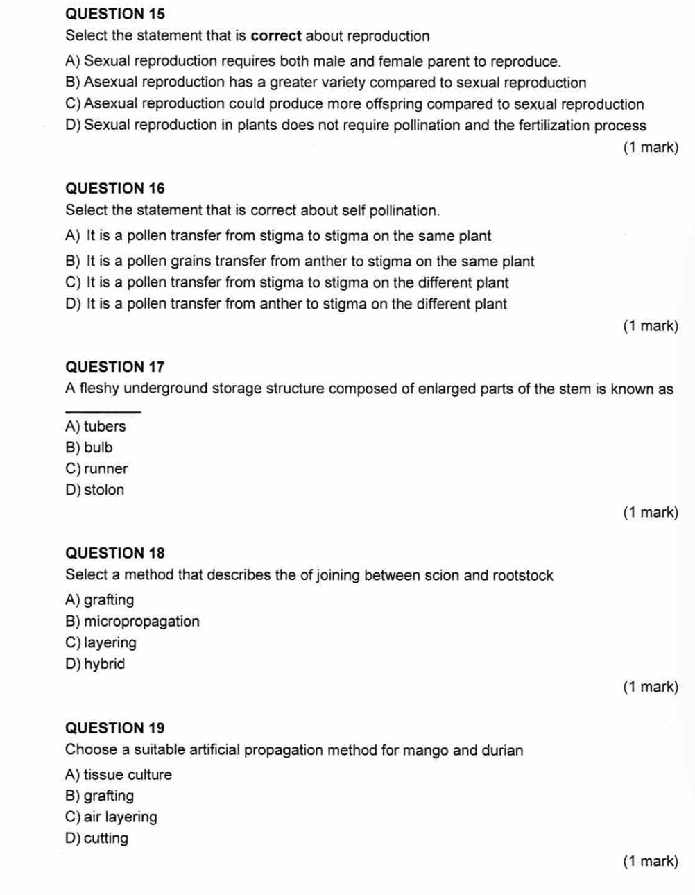 Select the statement that is correct about reproduction
A) Sexual reproduction requires both male and female parent to reproduce.
B) Asexual reproduction has a greater variety compared to sexual reproduction
C) Asexual reproduction could produce more offspring compared to sexual reproduction
D) Sexual reproduction in plants does not require pollination and the fertilization process
(1 mark)
QUESTION 16
Select the statement that is correct about self pollination.
A) It is a pollen transfer from stigma to stigma on the same plant
B) It is a pollen grains transfer from anther to stigma on the same plant
C) It is a pollen transfer from stigma to stigma on the different plant
D) It is a pollen transfer from anther to stigma on the different plant
(1 mark)
QUESTION 17
A fleshy underground storage structure composed of enlarged parts of the stem is known as
_
A) tubers
B) bulb
C) runner
D) stolon
(1 mark)
QUESTION 18
Select a method that describes the of joining between scion and rootstock
A) grafting
B) micropropagation
C) layering
D) hybrid
(1 mark)
QUESTION 19
Choose a suitable artificial propagation method for mango and durian
A) tissue culture
B) grafting
C) air layering
D) cutting
(1 mark)