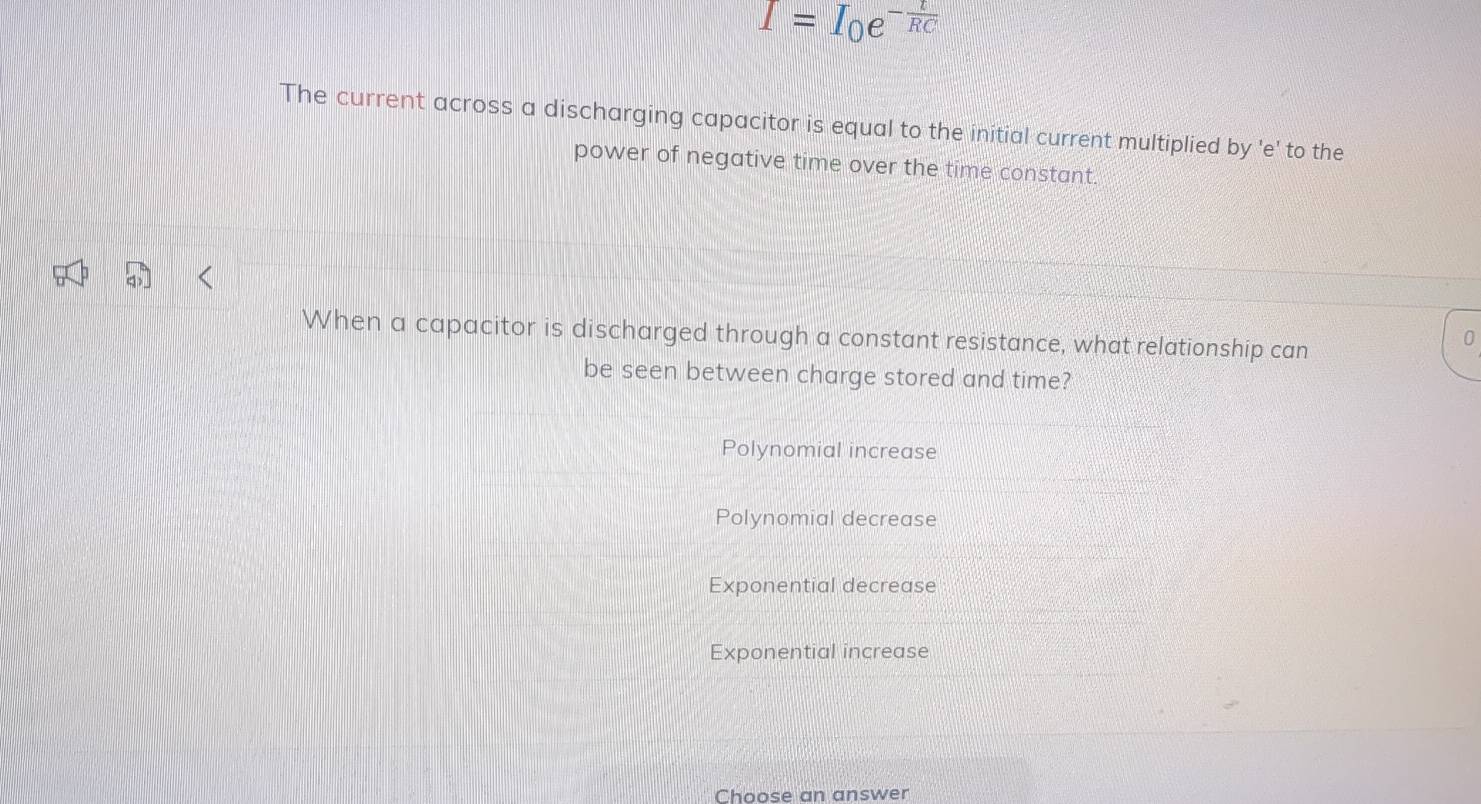 I=I_0e^(-frac t)RC
The current across a discharging capacitor is equal to the initial current multiplied by 'e' to the
power of negative time over the time constant.
When a capacitor is discharged through a constant resistance, what relationship can
0
be seen between charge stored and time?
Polynomial increase
Polynomial decrease
Exponential decrease
Exponential increase
Choose an answer