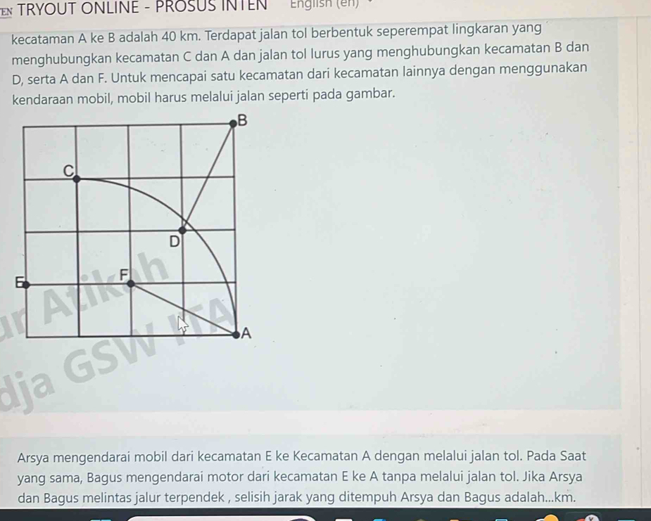 EN TRYOUT ONLINE - PROSUS INTEN English (en) 
kecataman A ke B adalah 40 km. Terdapat jalan tol berbentuk seperempat lingkaran yang 
menghubungkan kecamatan C dan A dan jalan tol lurus yang menghubungkan kecamatan B dan
D, serta A dan F. Untuk mencapai satu kecamatan dari kecamatan lainnya dengan menggunakan 
kendaraan mobil, mobil harus melalui jalan seperti pada gambar. 
Arsya mengendarai mobil dari kecamatan E ke Kecamatan A dengan melalui jalan tol. Pada Saat 
yang sama, Bagus mengendarai motor dari kecamatan E ke A tanpa melalui jalan tol. Jika Arsya 
dan Bagus melintas jalur terpendek , selisih jarak yang ditempuh Arsya dan Bagus adalah... km.