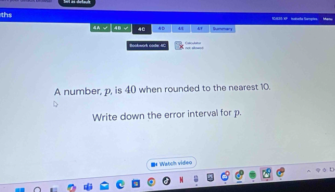 Set as default 
ths 10.635 XP Isabella Samples Menu 
4A 4B 4C 4D 4E 4F Summary 
Bookwork code: 4C not allowed Calculator 
A number, p, is 40 when rounded to the nearest 10. 
Write down the error interval for p. 
Watch video