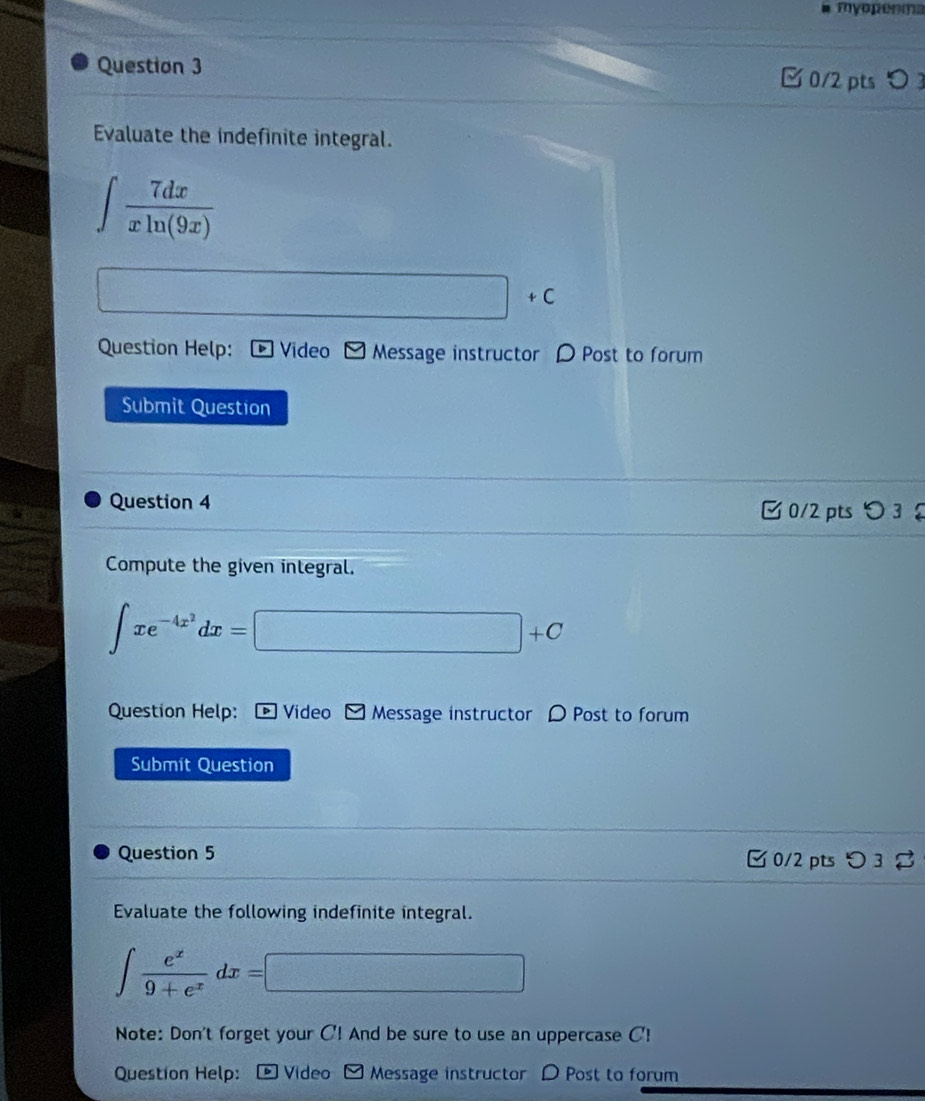 myoperma 
Question 3 □ 0/2 pts〇 3 
Evaluate the indefinite integral.
∈t  7dx/xln (9x) 
□ +C
Question Help: Video Message instructor D Post to forum 
Submit Question 
Question 4 C 0/2 pts 3£ 
Compute the given integral.
∈t xe^(-4x^2)dx=□ +C
Question Help: Video Message instructor D Post to forum 
Submit Question 
Question 5  0/2 pts つ 3 
Evaluate the following indefinite integral.
∈t  e^x/9+e^x dx=□
Note: Don't forget your C! And be sure to use an uppercase C! 
Question Help: - Video - Message instructor D Post to forum