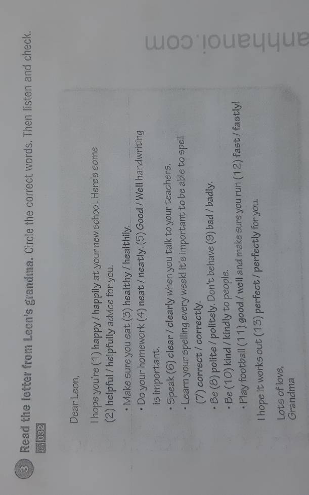 Read the letter from Leon's grandma. Circle the correct words. Then listen and check. 
032 
Dear Leon, 
I hope you're (1) happy / happily at your new school. Here's some 
(2) helpful / helpfully advice for you. 
Make sure you eat (3) healthy / healthily. 
Do your homework (4) neat / neatly. (5) Good / Well handwriting 
is important. 
Speak (6) clear / clearly when you talk to your teachers. 
Learn your spelling every week! It's important to be able to spell 
(7) correct / correctly. 
Play football (11) good / well and make sure you run (12) fast / fastly! 
Be (8) polite / politely. Don't behave (9) bad / badly. 
Be (10) kind / kindly to people. 
I hope it works out (13) perfect / perfectly for you. 
Lots of love, 
Grandma